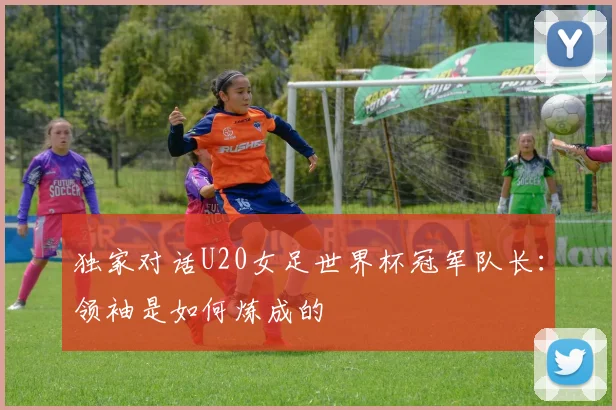 独家对话U20女足世界杯冠军队长：领袖是如何炼成的