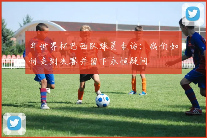 年世界杯巴西队球员专访：我们如何走到决赛并留下永恒疑问