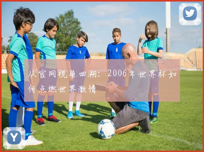 从官网视角回溯：2006年世界杯如何点燃世界激情