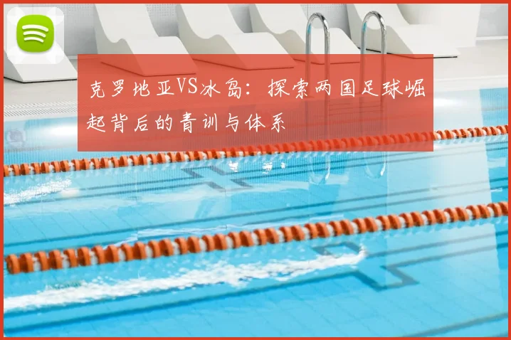 克罗地亚VS冰岛：探索两国足球崛起背后的青训与体系