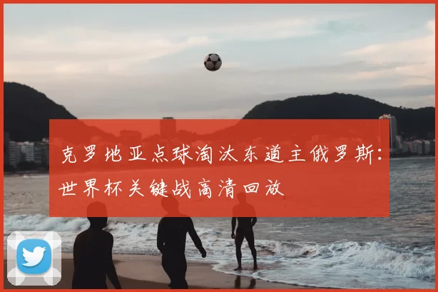 克罗地亚点球淘汰东道主俄罗斯：世界杯关键战高清回放