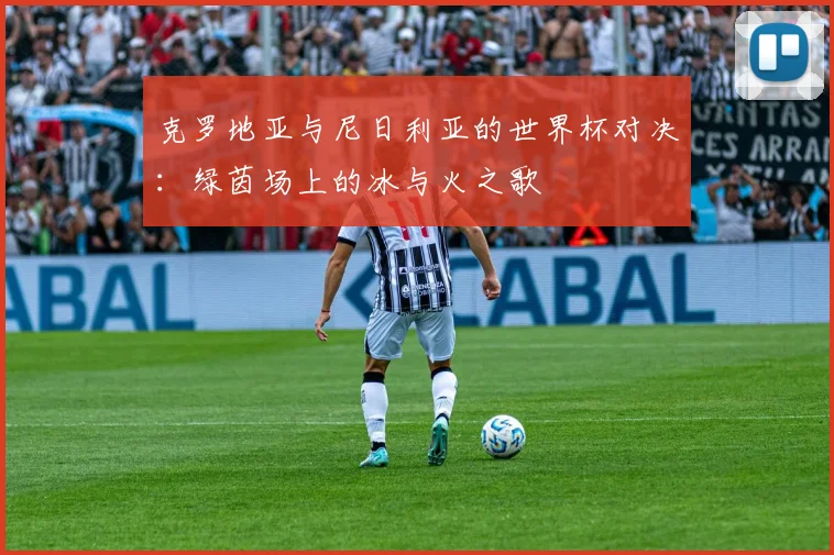 克罗地亚与尼日利亚的世界杯对决：绿茵场上的冰与火之歌