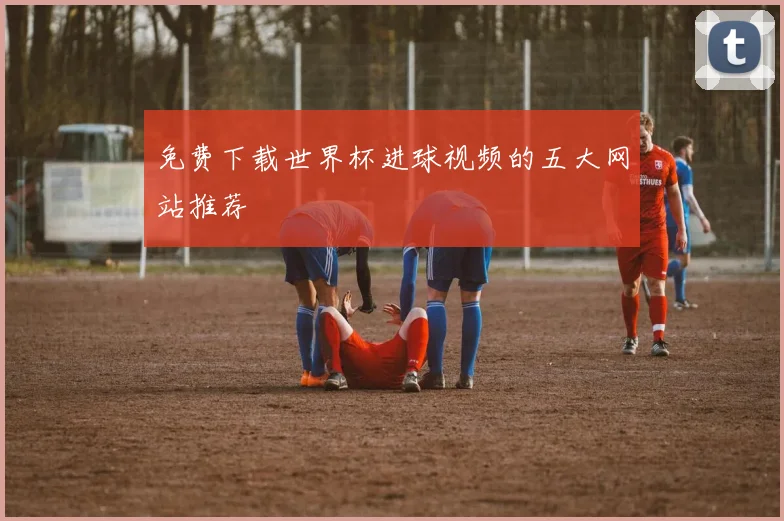 免费下载世界杯进球视频的五大网站推荐