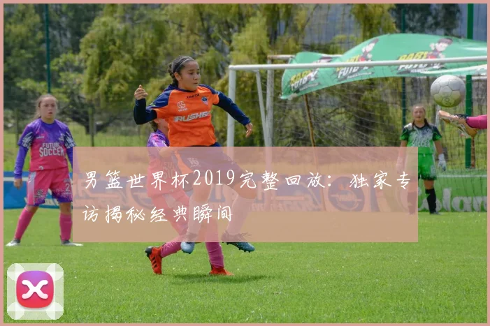 男篮世界杯2019完整回放：独家专访揭秘经典瞬间