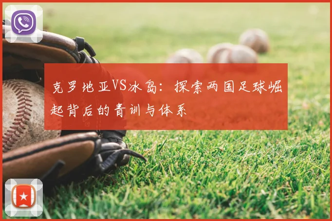 克罗地亚VS冰岛：探索两国足球崛起背后的青训与体系