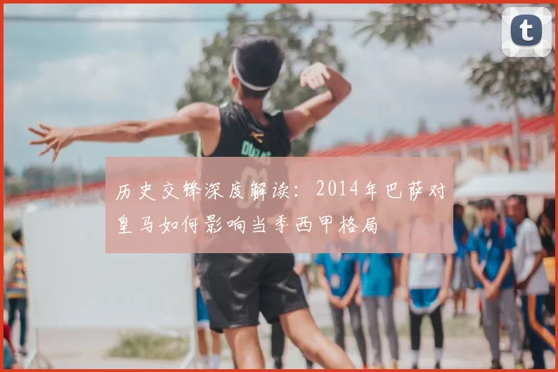 历史交锋深度解读：2014年巴萨对皇马如何影响当季西甲格局