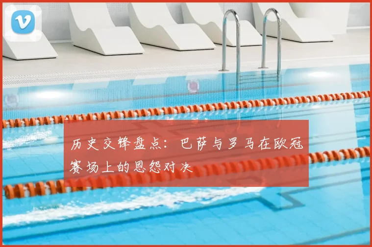历史交锋盘点：巴萨与罗马在欧冠赛场上的恩怨对决