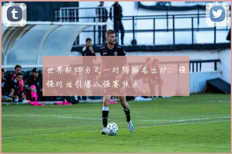 世界杯四分之一对阵排名出炉：强强对话引爆八强赛焦点