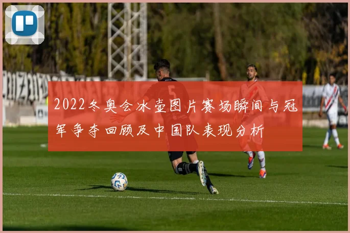 2022冬奥会冰壶图片赛场瞬间与冠军争夺回顾及中国队表现分析