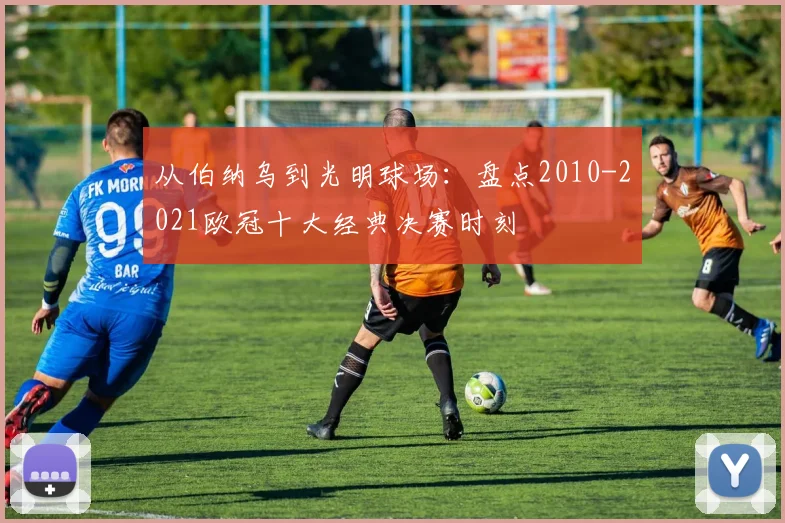 从伯纳乌到光明球场：盘点2010-2021欧冠十大经典决赛时刻