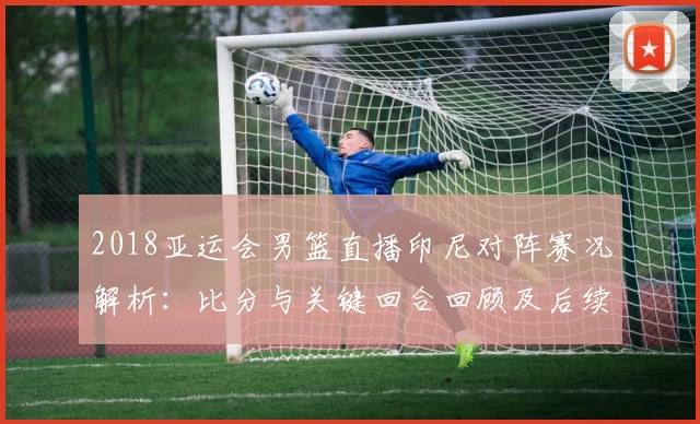 2018亚运会男篮直播印尼对阵赛况解析：比分与关键回合回顾及后续影响