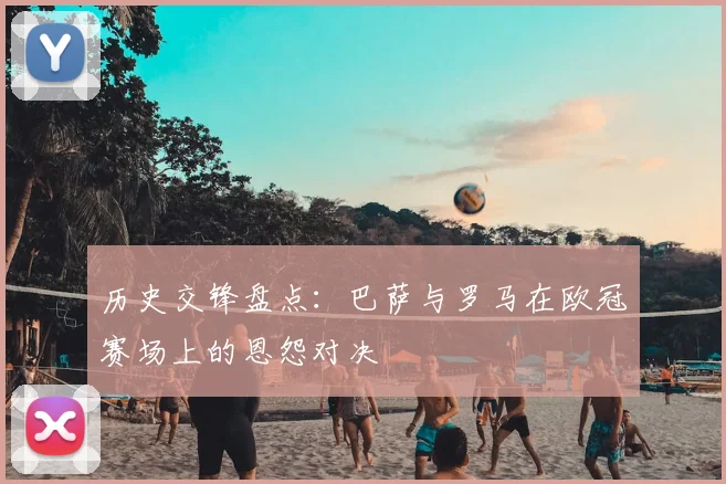 历史交锋盘点：巴萨与罗马在欧冠赛场上的恩怨对决